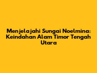 Menjelajahi Sungai Noelmina: Keindahan Alam Timor Tengah Utara