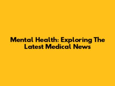 Mental Health: Exploring The Latest Medical News
