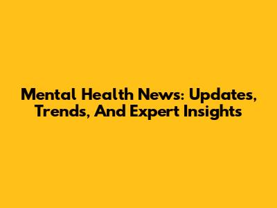 Mental Health News: Updates, Trends, And Expert Insights
