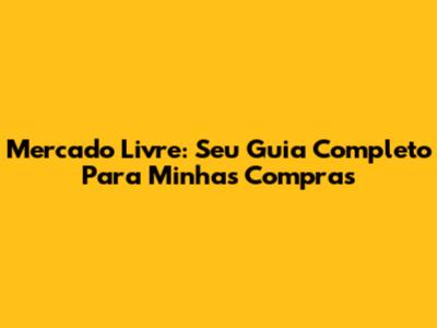 Mercado Livre: Seu Guia Completo Para Minhas Compras