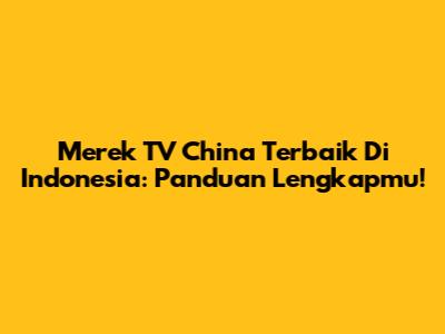 Merek TV China Terbaik Di Indonesia: Panduan Lengkapmu!