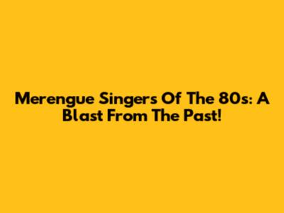 Merengue Singers Of The 80s: A Blast From The Past!