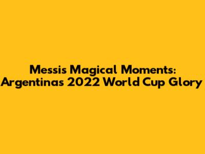 Messi's Magical Moments: Argentina's 2022 World Cup Glory