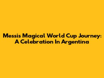 Messi's Magical World Cup Journey: A Celebration In Argentina