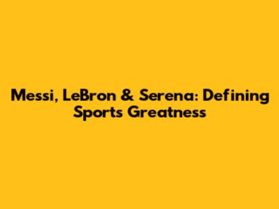 Messi, LeBron & Serena: Defining Sports Greatness