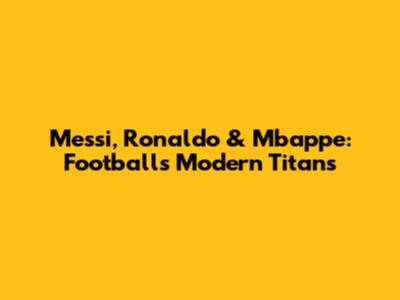 Messi, Ronaldo & Mbappe: Football's Modern Titans