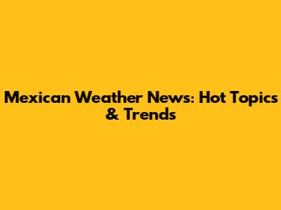 Mexican Weather News: Hot Topics & Trends