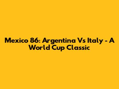Mexico 86: Argentina Vs Italy - A World Cup Classic