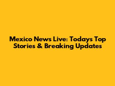 Mexico News Live: Today's Top Stories & Breaking Updates