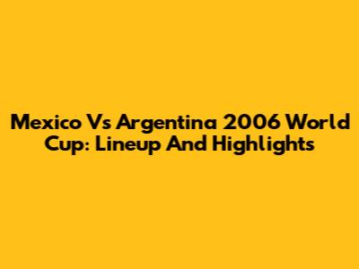 Mexico Vs Argentina 2006 World Cup: Lineup And Highlights