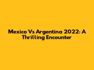 Mexico Vs Argentina 2022: A Thrilling Encounter