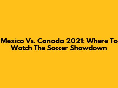 Mexico Vs. Canada 2021: Where To Watch The Soccer Showdown