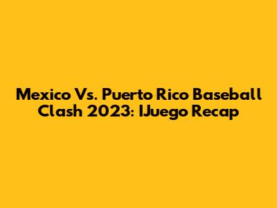 Mexico Vs. Puerto Rico Baseball Clash 2023: IJuego Recap