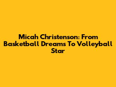 Micah Christenson: From Basketball Dreams To Volleyball Star
