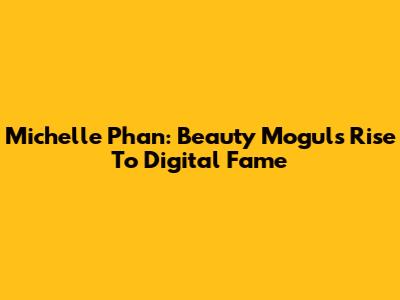 Michelle Phan: Beauty Mogul's Rise To Digital Fame