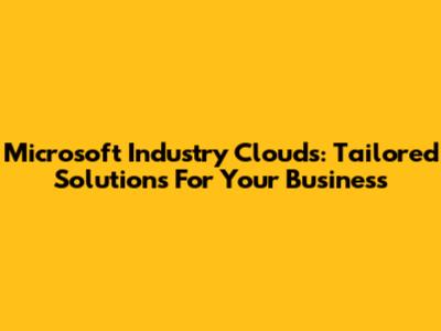 Microsoft Industry Clouds: Tailored Solutions For Your Business