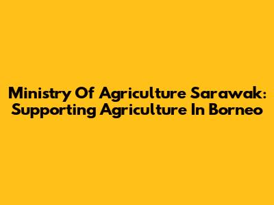 Ministry Of Agriculture Sarawak: Supporting Agriculture In Borneo