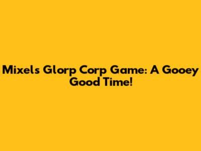 Mixels Glorp Corp Game: A Gooey Good Time!