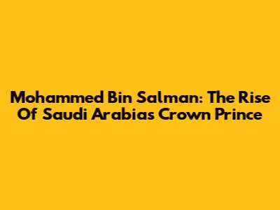 Mohammed Bin Salman: The Rise Of Saudi Arabia's Crown Prince
