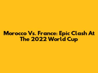 Morocco Vs. France: Epic Clash At The 2022 World Cup