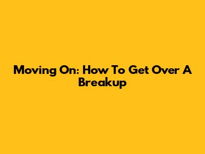 Moving On: How To Get Over A Breakup