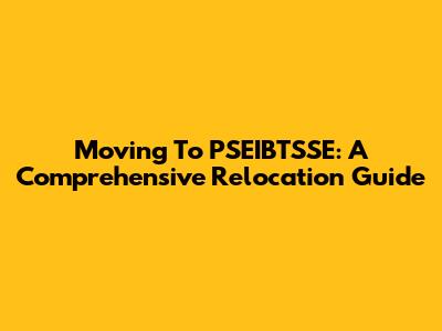 Moving To PSEIBTSSE: A Comprehensive Relocation Guide