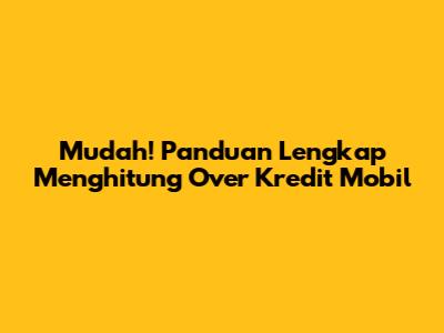 Mudah! Panduan Lengkap Menghitung Over Kredit Mobil