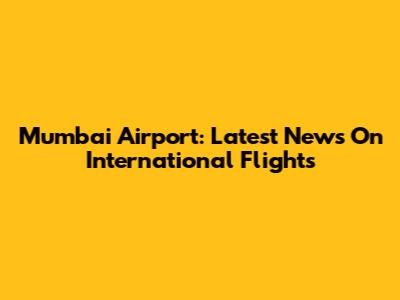 Mumbai Airport: Latest News On International Flights