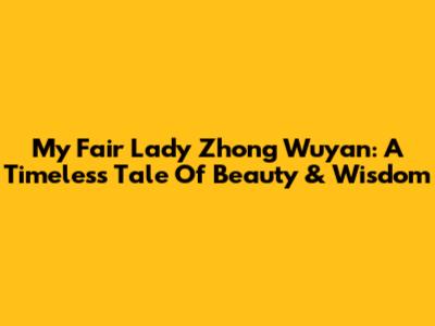 My Fair Lady Zhong Wuyan: A Timeless Tale Of Beauty & Wisdom