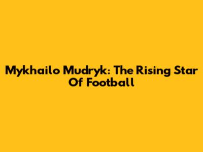 Mykhailo Mudryk: The Rising Star Of Football