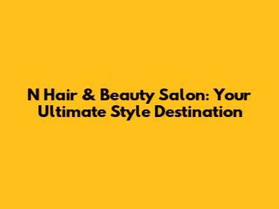 N Hair & Beauty Salon: Your Ultimate Style Destination