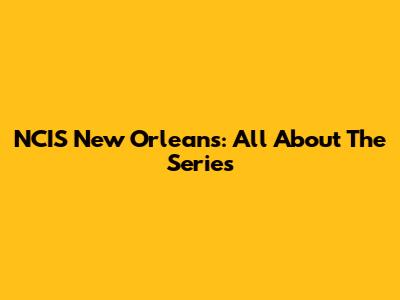 NCIS New Orleans: All About The Series
