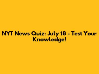 NYT News Quiz: July 18 - Test Your Knowledge!