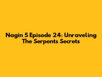 Nagin 5 Episode 24: Unraveling The Serpent's Secrets