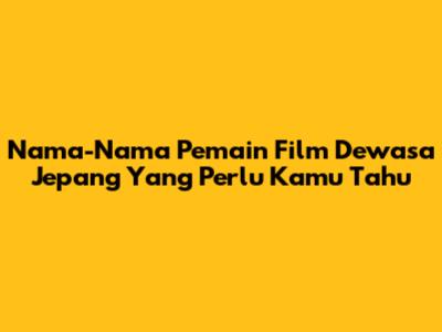 Nama-Nama Pemain Film Dewasa Jepang Yang Perlu Kamu Tahu