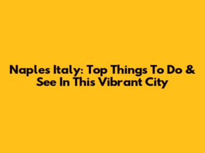 Naples Italy: Top Things To Do & See In This Vibrant City