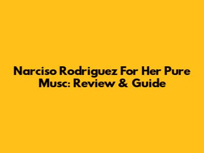 Narciso Rodriguez For Her Pure Musc: Review & Guide