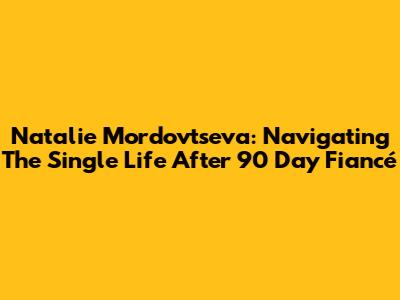 Natalie Mordovtseva: Navigating The Single Life After 90 Day Fiancé