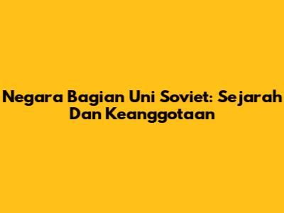 Negara Bagian Uni Soviet: Sejarah Dan Keanggotaan