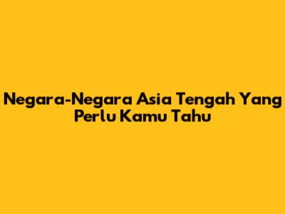 Negara-Negara Asia Tengah Yang Perlu Kamu Tahu