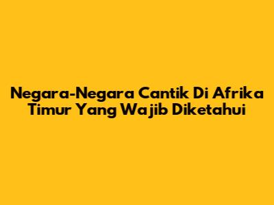 Negara-Negara Cantik Di Afrika Timur Yang Wajib Diketahui