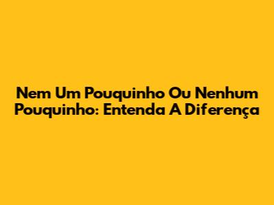 Nem Um Pouquinho Ou Nenhum Pouquinho: Entenda A Diferença