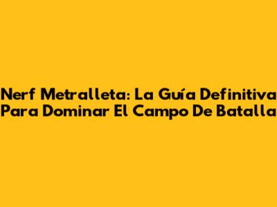 Nerf Metralleta: La Guía Definitiva Para Dominar El Campo De Batalla