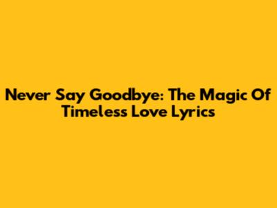 Never Say Goodbye: The Magic Of Timeless Love Lyrics