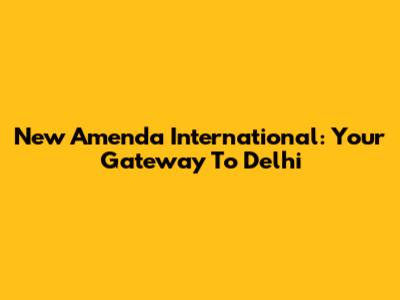 New Amenda International: Your Gateway To Delhi