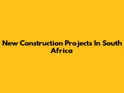 New Construction Projects In South Africa