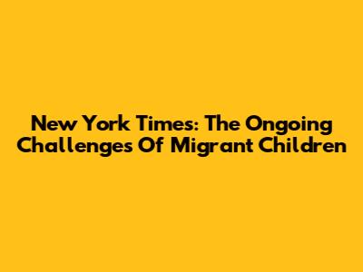 New York Times: The Ongoing Challenges Of Migrant Children