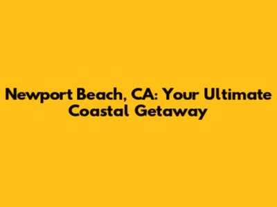 Newport Beach, CA: Your Ultimate Coastal Getaway