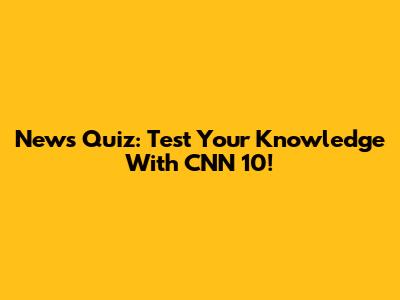 News Quiz: Test Your Knowledge With CNN 10!