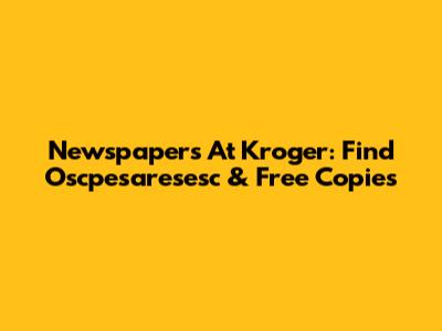 Newspapers At Kroger: Find Oscpesaresesc & Free Copies
